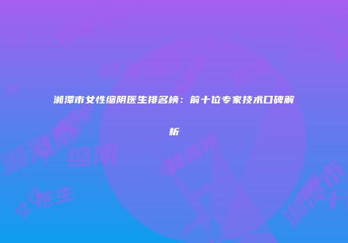 湘潭市女性缩阴医生排名榜：前十位专家技术口碑解析