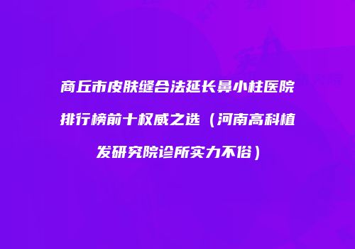 商丘市皮肤缝合法延长鼻小柱医院排行榜前十权威之选（河南高科植发研究院诊所实力不俗）