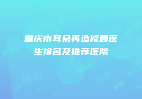 重庆市耳朵再造修复医生排名及推荐医院