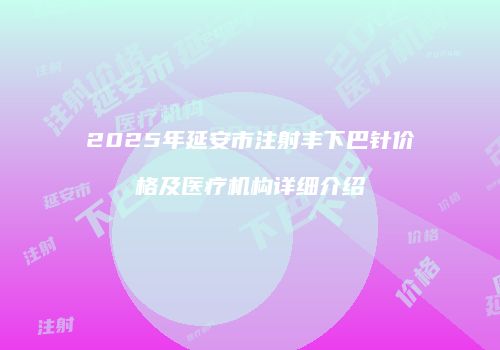 2025年延安市注射丰下巴针价格及医疗机构详细介绍