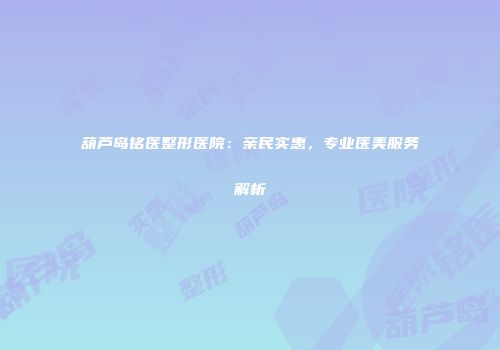 葫芦岛铭医整形医院：亲民实惠，专业医美服务解析