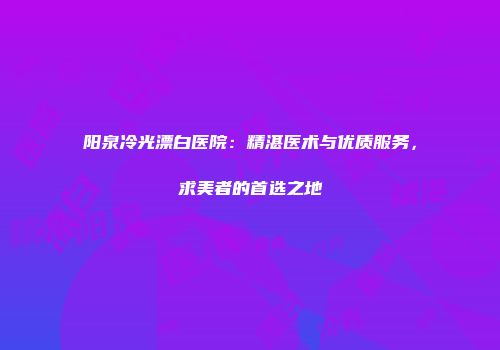 阳泉冷光漂白医院：精湛医术与优质服务，求美者的首选之地