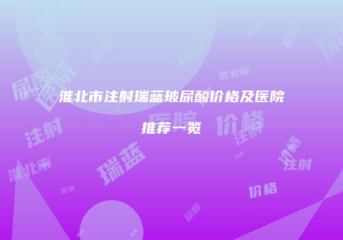 淮北市注射瑞蓝玻尿酸价格及医院推荐一览