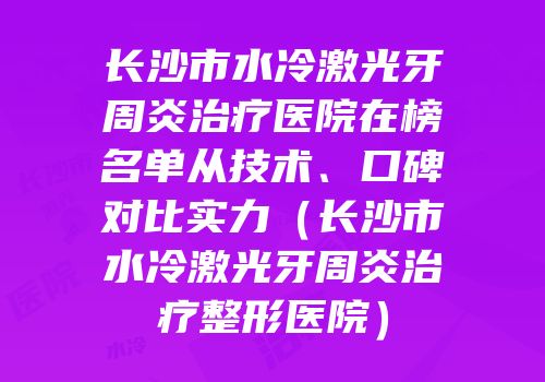 长沙市水冷激光牙周炎治疗医院在榜名单从技术、口碑对比实力（长沙市水冷激光牙周炎治疗整形医院）