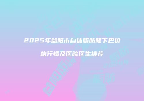 2025年益阳市自体脂肪隆下巴价格行情及医院医生推荐