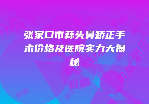 张家口市蒜头鼻矫正手术价格及医院实力大揭秘