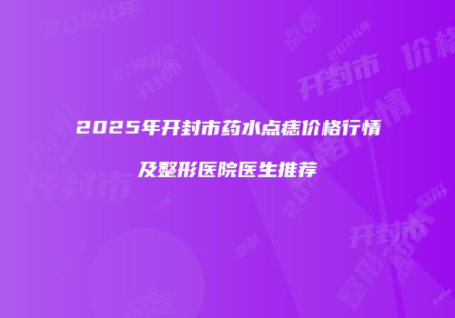 2025年开封市药水点痣价格行情及整形医院医生推荐