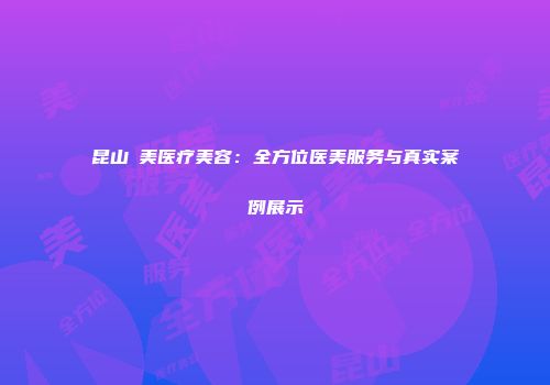 昆山玥美医疗美容：全方位医美服务与真实案例展示