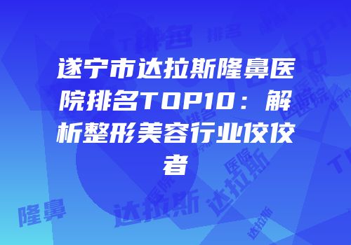 遂宁市达拉斯隆鼻医院排名TOP10：解析整形美容行业佼佼者