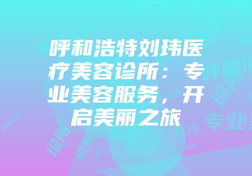 呼和浩特刘玮医疗美容诊所：专业美容服务，开启美丽之旅