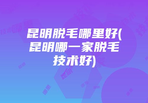 昆明脱毛哪里好(昆明哪一家脱毛技术好)