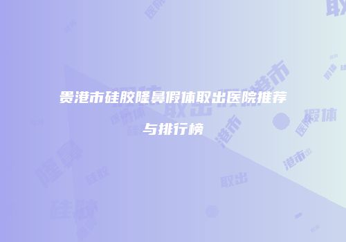 贵港市硅胶隆鼻假体取出医院推荐与排行榜