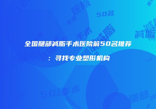 全国腿部减脂手术医院前50名推荐：寻找专业塑形机构