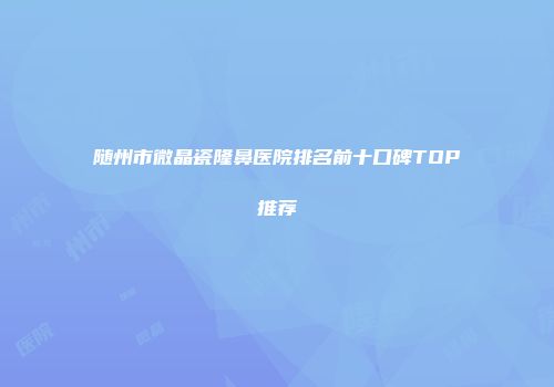 随州市微晶瓷隆鼻医院排名前十口碑TOP推荐