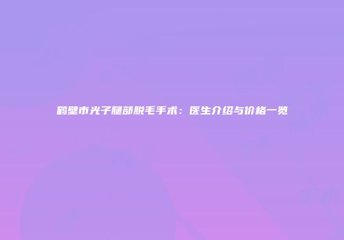 鹤壁市光子腿部脱毛手术：医生介绍与价格一览