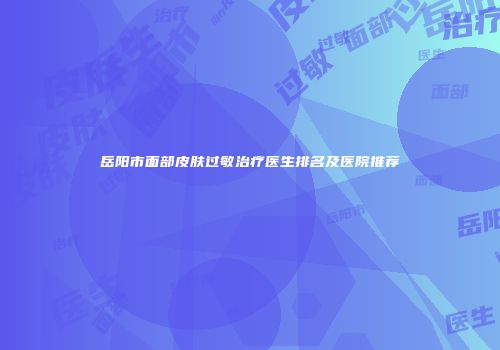 岳阳市面部皮肤过敏治疗医生排名及医院推荐