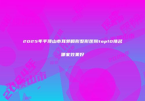 2025年平顶山市耳郭畸形整形医院top10排名哪家效果好