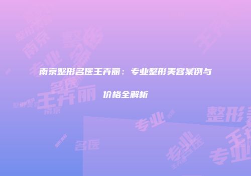 南京整形名医王卉丽：专业整形美容案例与价格全解析