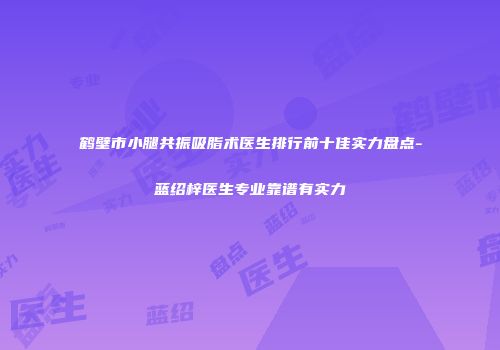 鹤壁市小腿共振吸脂术医生排行前十佳实力盘点-蓝绍梓医生专业靠谱有实力