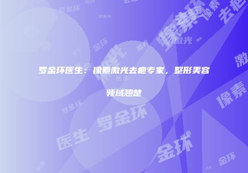罗金环医生：像素激光去疤专家，整形美容领域翘楚