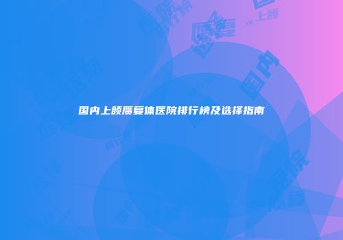 国内上颌赝复体医院排行榜及选择指南