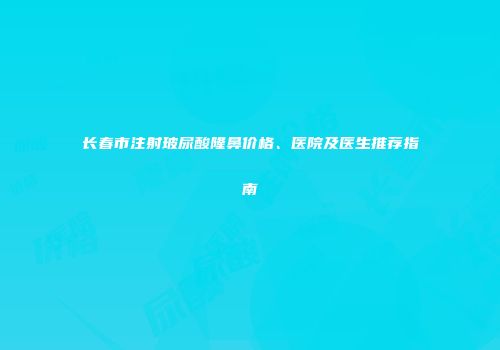 长春市注射玻尿酸隆鼻价格、医院及医生推荐指南