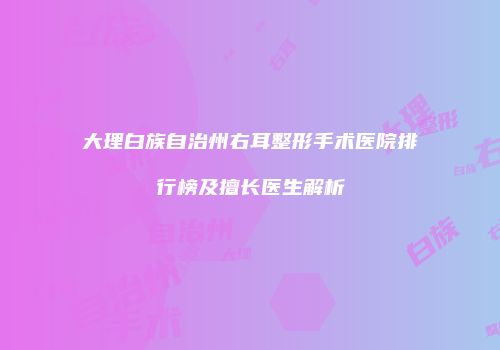 大理白族自治州右耳整形手术医院排行榜及擅长医生解析