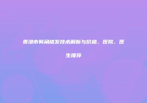贵港市鬓角植发技术解析与价格、医院、医生推荐