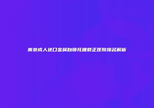 南京成人进口金属自锁托槽矫正医院排名解析