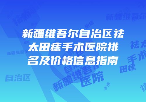 新疆维吾尔自治区祛太田痣手术医院排名及价格信息指南