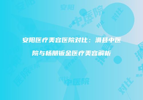 安阳医疗美容医院对比：滑县中医院与杨朋钣金医疗美容解析