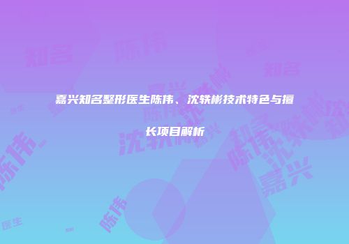 嘉兴知名整形医生陈伟、沈轶彬技术特色与擅长项目解析