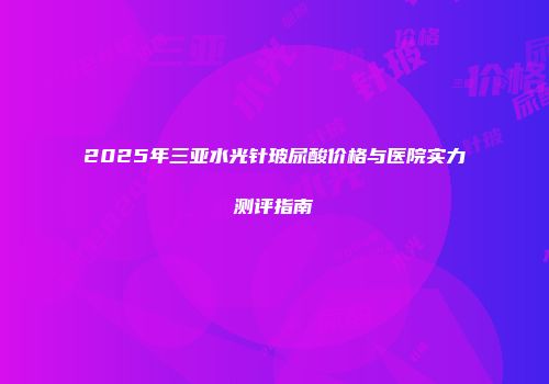 2025年三亚水光针玻尿酸价格与医院实力测评指南
