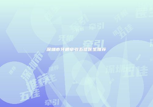 深圳市牙根牵引五佳医生推荐