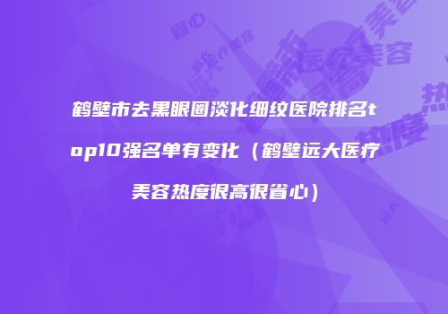 鹤壁市去黑眼圈淡化细纹医院排名top10强名单有变化（鹤壁远大医疗美容热度很高很省心）