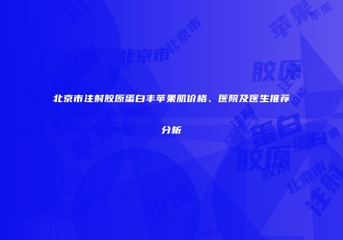 北京市注射胶原蛋白丰苹果肌价格、医院及医生推荐分析