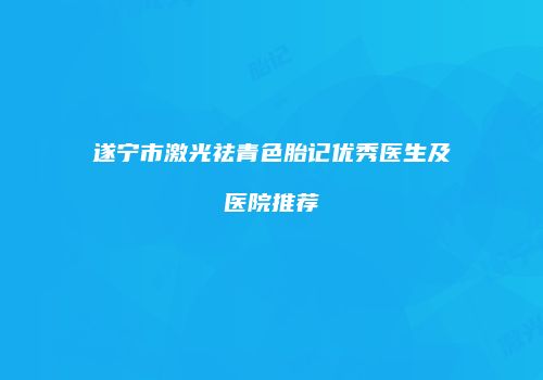 遂宁市激光祛青色胎记优秀医生及医院推荐