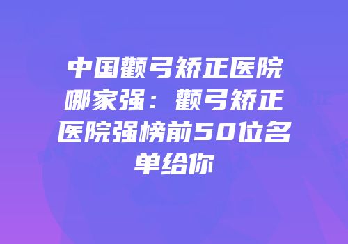 中国颧弓矫正医院哪家强：颧弓矫正医院强榜前50位名单给你