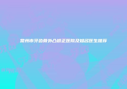 常州市牙齿骨外凸矫正医院及知名医生推荐