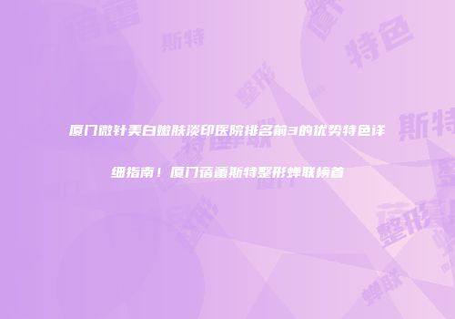 厦门微针美白嫩肤淡印医院排名前3的优势特色详细指南！厦门蓓蕾斯特整形蝉联榜首