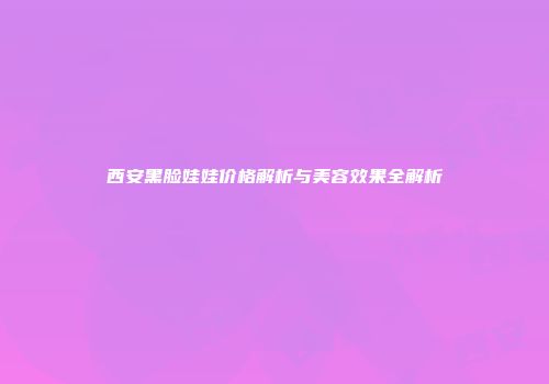 西安黑脸娃娃价格解析与美容效果全解析