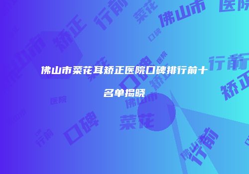佛山市菜花耳矫正医院口碑排行前十名单揭晓