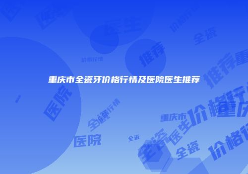 重庆市全瓷牙价格行情及医院医生推荐