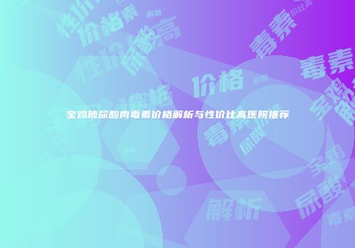 宝鸡玻尿酸肉毒素价格解析与性价比高医院推荐