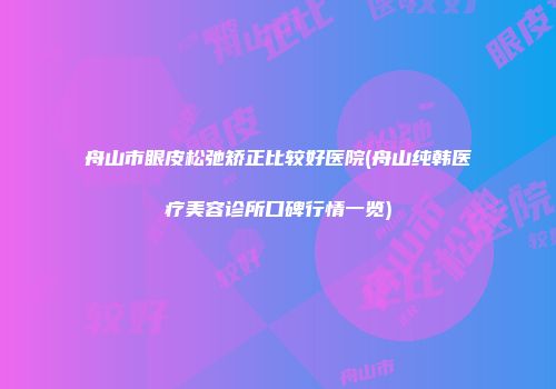 舟山市眼皮松弛矫正比较好医院(舟山纯韩医疗美容诊所口碑行情一览)