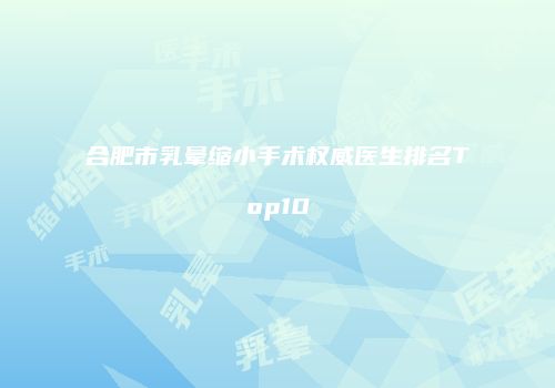 合肥市乳晕缩小手术权威医生排名Top10