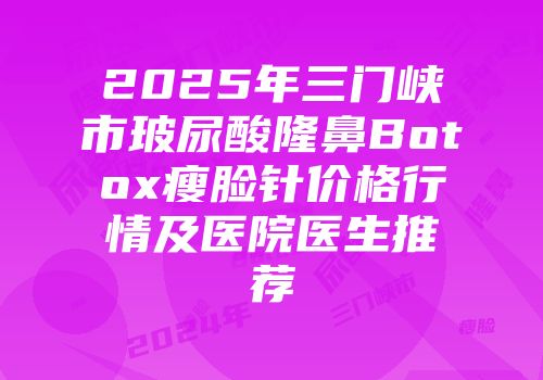 2025年三门峡市玻尿酸隆鼻Botox瘦脸针价格行情及医院医生推荐