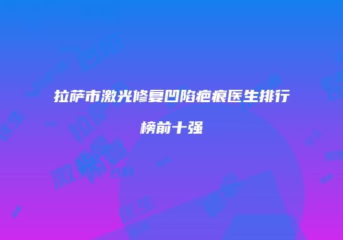 拉萨市激光修复凹陷疤痕医生排行榜前十强