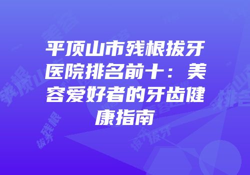 平顶山市残根拔牙医院排名前十：美容爱好者的牙齿健康指南