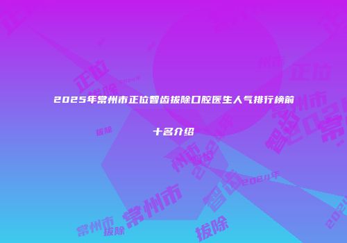 2025年常州市正位智齿拔除口腔医生人气排行榜前十名介绍